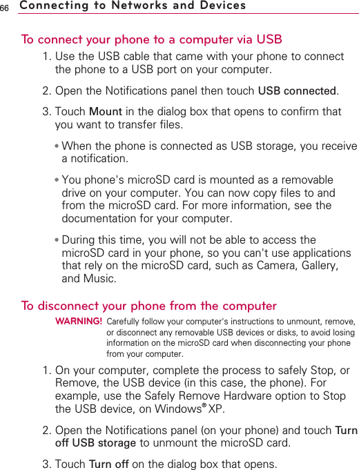 66To connect your phone to a computer via USB1. Use the USB cable that came with your phone to connectthe phone to a USB port on your computer.2. Open the Notifications panel then touch USB connected.3. Touch Mount in the dialog box that opens to confirm thatyou want to transfer files.●When the phone is connected as USB storage, you receiveanotification.●You phone&apos;s microSD card is mounted as a removabledrive on your computer. You can now copy files to andfrom the microSD card. For more information, see thedocumentation for your computer.●During this time, you will not be able to access themicroSD card in your phone, so you can&apos;t use applicationsthat rely on the microSD card, such as Camera, Gallery,and Music.Todisconnect your phone from the computerWARNING!Carefully follow your computer&apos;s instructions to unmount, remove,or disconnect any removable USB devices or disks, to avoid losinginformation on the microSD card when disconnecting your phonefrom your computer.1. On your computer, complete the process to safely Stop, orRemove, the USB device (in this case, the phone). Forexample, use the Safely Remove Hardware option to Stopthe USB device, on Windows®XP.2. Open the Notifications panel (on your phone) and touch Turnoff USB storage to unmount the microSD card.3. Touch Turn off on the dialog box that opens.Connecting to Networks and Devices