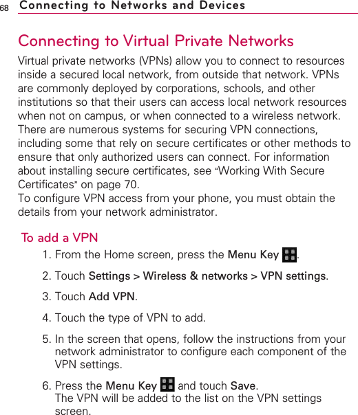 68Connecting to Virtual Private NetworksVirtual private networks (VPNs) allow you to connect to resourcesinside a secured local network, from outside that network. VPNsare commonly deployed by corporations, schools, and otherinstitutions so that their users can access local network resourceswhen not on campus, or when connected to a wireless network.There are numerous systems for securing VPN connections,including some that rely on secure certificates or other methods toensure that only authorized users can connect. For informationabout installing secure certificates, see “Working With SecureCertificates”on page 70.To configure VPN access from your phone, you must obtain thedetails from your network administrator.To add a VPN1. From the Home screen, press the Menu Key  .2. Touch Settings &gt; Wireless &amp; networks &gt; VPN settings.3. Touch Add VPN.4. Touch the type of VPN to add.5. In the screen that opens, follow the instructions from yournetwork administrator to configure each component of theVPN settings.6. Press the Menu Key  and touch Save.The VPN will be added to the list on the VPN settingsscreen.Connecting to Networks and Devices