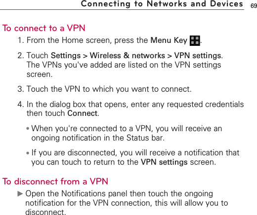 69To connect to a VPN1. From the Home screen, press the Menu Key  .2. Touch Settings &gt; Wireless &amp; networks &gt; VPN settings.The VPNs you&apos;ve added are listed on the VPN settingsscreen.3. Touch the VPN to which you want to connect.4. In the dialog box that opens, enter any requested credentialsthen touch Connect.●When you&apos;re connected to a VPN, you will receive anongoing notification in the Status bar. ●If you are disconnected, you will receive a notification thatyou can touch to return to the VPN settings screen.Todisconnect from a VPN©Open the Notifications panel then touch the ongoingnotification for the VPN connection, this will allow you todisconnect.Connecting to Networks and Devices