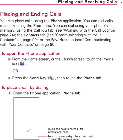 71Placing and Ending CallsYou can place calls using the Phone application. You can dial callsmanually using the Phone tab. You can dial using your phone&apos;smemory, using the Call log tab (see &quot;Working with the Call Log&quot; onpage 74); the Contacts tab (see &quot;Communicating with YourContacts&quot; on page 90); or the Favorites tab (see &quot;Communicatingwith Your Contacts&quot; on page 90).To open the Phone application©From the Home screen, or the Launch screen, touch the Phoneicon .OR©Press the Send Key ,then touch the Phone tab. To place a call by dialing1. Open the Phone application, Phone tab.Placing and Receiving CallsTouch and hold to enter +, forinternational calls.Touch to erase a digit. Touch and holdto erase the entire number.