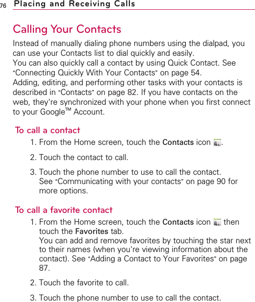 76Calling Your ContactsInstead of manually dialing phone numbers using the dialpad, youcan use your Contacts list to dial quickly and easily.You can also quickly call a contact by using Quick Contact. See“Connecting Quickly With Your Contacts”on page 54.Adding, editing, and performing other tasks with your contacts isdescribed in “Contacts”on page 82. If you have contacts on theweb, they&apos;re synchronized with your phone when you first connectto your GoogleTM Account.To call a contact1. From the Home screen, touch the Contacts icon .2. Touch the contact to call.3. Touch the phone number to use to call the contact.See “Communicating with your contacts”on page 90 formore options.To call a favorite contact1. From the Home screen, touch the Contacts icon thentouch the Favorites tab.You can add and remove favorites by touching the star nextto their names (when you&apos;re viewing information about thecontact). See “Adding a Contact to Your Favorites”on page87.2. Touch the favorite to call.3. Touch the phone number to use to call the contact.Placing and Receiving Calls