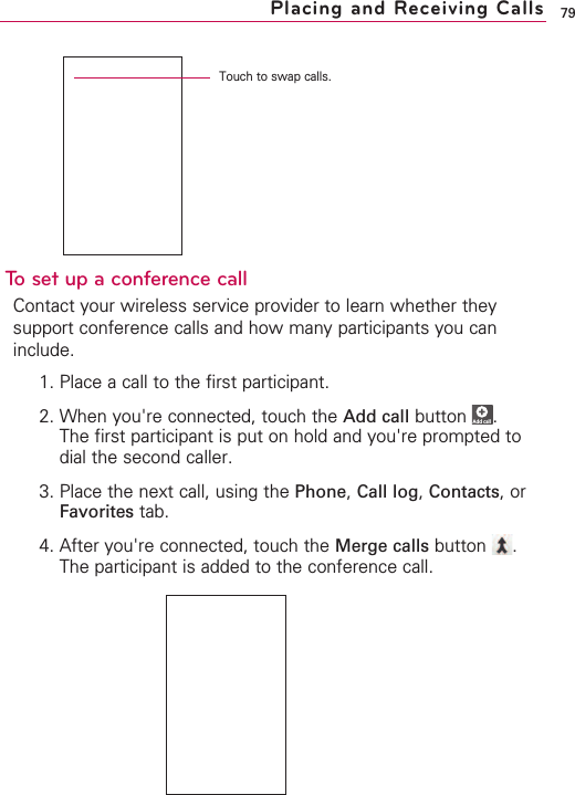 79To set up a conference callContact your wireless service provider to learn whether theysupport conference calls and how many participants you caninclude.1. Place a call to the first participant.2. When you&apos;re connected, touch the Add call button .The first participant is put on hold and you&apos;re prompted todial the second caller.3. Place the next call, using the Phone,Call log,Contacts, orFavorites tab.4. After you&apos;re connected, touch the Merge calls button .The participant is added to the conference call.Add callPlacing and Receiving CallsTouch to swap calls.