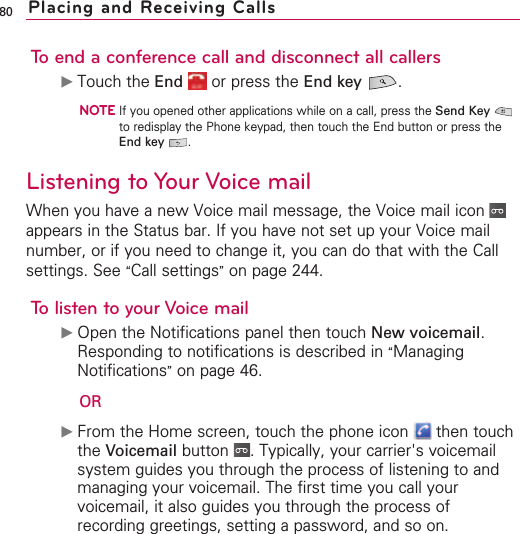 80To end a conference call and disconnect all callers©Touch the End or press the End key .NOTEIf you opened other applications while on a call, press the Send Keyto redisplay the Phone keypad, then touch the End button or press theEnd key .Listening to Your Voice mailWhen you have a new Voice mail message, the Voice mail icon appears in the Status bar. If you have not set up your Voice mailnumber, or if you need to change it, you can do that with the Callsettings. See “Call settings”on page 244.Tolisten to your Voice mail©Open the Notifications panel then touch New voicemail.Responding to notifications is described in “ManagingNotifications”on page 46.OR©From the Home screen, touch the phone icon  then touchthe Voicemail button  .Typically, your carrier&apos;s voicemailsystem guides you through the process of listening to andmanaging your voicemail. The first time you call yourvoicemail, it also guides you through the process ofrecording greetings, setting a password, and so on.Placing and Receiving Calls