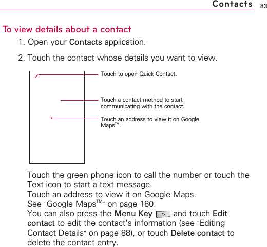 83To view details about a contact1. Open your Contacts application.2. Touch the contact whose details you want to view.Touch the green phone icon to call the number or touch theText icon to start a text message.Touch an address to view it on Google Maps. See “Google MapsTM”on page 180.You can also press the Menu Key  and touch Editcontact to edit the contact&apos;s information (see “EditingContact Details”on page 88), or touch Delete contact todelete the contact entry.ContactsTouch to open Quick Contact.Touch a contact method to startcommunicating with the contact.Touch an address to view it on GoogleMapsTM.