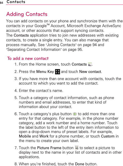 84Adding ContactsYou can add contacts on your phone and synchronize them with thecontacts in your GoogleTM Account, Microsoft Exchange ActiveSyncaccount, or other accounts that support syncing contacts.The Contacts application tries to join new addresses with existingcontacts, to create a single entry. You can also manage thatprocess manually. See “Joining Contacts”on page 94 and“Separating Contact Information”on page 95.To add a new contact1. From the Home screen, touch Contacts .2. Press the Menu Key  and touch New contact.3. If you have more than one account with contacts, touch theaccount to which you want to add the contact.4. Enter the contact&apos;s name.5. Touch a category of contact information, such as phonenumbers and email addresses, to enter that kind ofinformation about your contact.6. Touch a category&apos;s plus button  to add more than oneentry for that category. For example, in the phone numbercategory, add a work number and a home number. Touchthe label button to the left of the entry item information toopen a drop-down menu of preset labels. For example,Mobile and Work for a phone number, or touch Custom inthe menu to create your own label.7. Touch the Picture Frame button  to select a picture todisplay next to the name in your list of contacts and in otherapplications.8. When you&apos;re finished, touch the Done button.Contacts