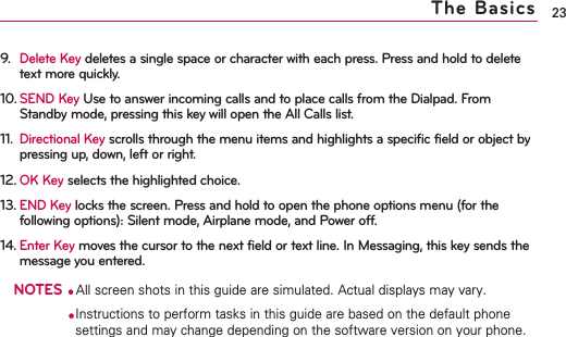 9.Delete Keydeletes a single space or character with each press. Press and hold to deletetext more quickly.10.SEND Key Use to answer incoming calls and to place calls from the Dialpad. FromStandby mode, pressing this key will open the All Calls list.11.Directional Keyscrolls through the menu items and highlights a specific field or object bypressing up, down, left or right.12.OK Keyselects the highlighted choice.13.END Key locks the screen. Press and hold to open the phone options menu (for thefollowing options): Silent mode, Airplane mode, and Power off.14.Enter Keymoves the cursor to the next field or text line. In Messaging, this key sends themessage you entered.NOTES●All screen shots in this guide are simulated. Actual displays may vary.●Instructions to perform tasks in this guide are based on the default phonesettings and may change depending on the software version on your phone.23The Basics