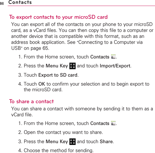 86To export contacts to your microSD cardYou can export all of the contacts on your phone to your microSDcard, as a vCard files. You can then copy this file to a computer oranother device that is compatible with this format, such as anaddress book application. See “Connecting to a Computer viaUSB”on page 65.1. From the Home screen, touch Contacts .2. Press the Menu Key  and touch Import/Export.3. Touch Export to SD card.4. Touch OK to confirm your selection and to begin export tothe microSD card.Toshare a contactYou can share a contact with someone by sending it to them as avCard file.1. From the Home screen, touch Contacts .2. Open the contact you want to share.3. Press the Menu Key  and touch Share.4. Choose the method for sending.Contacts