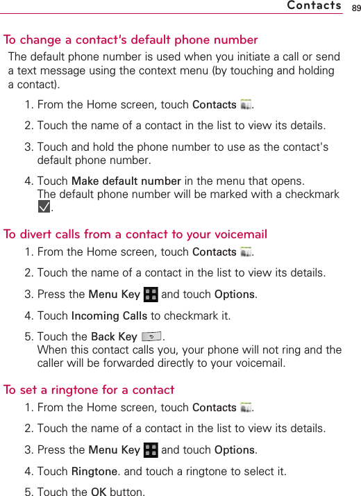 89To change a contact’s default phone numberThe default phone number is used when you initiate a call or sendatext message using the context menu (by touching and holdingacontact).1. From the Home screen, touch Contacts .2. Touch the name of a contact in the list to view its details.3. Touch and hold the phone number to use as the contact&apos;sdefault phone number.4. Touch Make default number in the menu that opens.The default phone number will be marked with a checkmark.To divert calls from a contact to your voicemail1. From the Home screen, touch Contacts .2. Touch the name of a contact in the list to view its details.3. Press the Menu Key  and touch Options.4. Touch Incoming Calls to checkmark it.5. Touch the Back Key .When this contact calls you, your phone will not ring and thecaller will be forwarded directly to your voicemail.To set a ringtone for a contact1. From the Home screen, touch Contacts .2. Touch the name of a contact in the list to view its details.3. Press the Menu Key  and touch Options.4. Touch Ringtone.and touch a ringtone to select it.5. Touch the OK button.Contacts