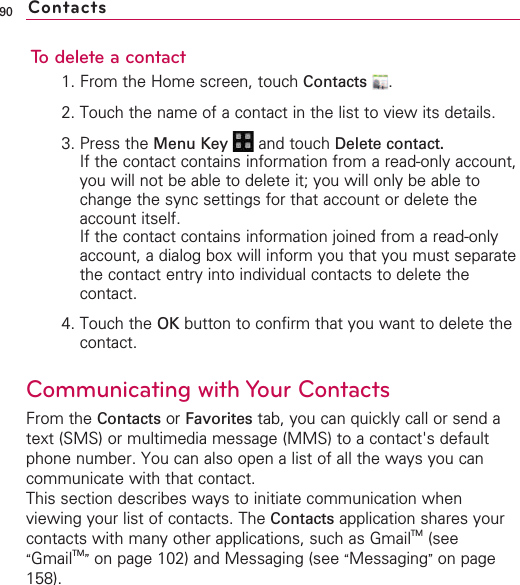 90To delete a contact1. From the Home screen, touch Contacts .2. Touch the name of a contact in the list to view its details.3. Press the Menu Key  and touch Delete contact.If the contact contains information from a read-only account,you will not be able to delete it; you will only be able tochange the sync settings for that account or delete theaccount itself.If the contact contains information joined from a read-onlyaccount, a dialog box will inform you that you must separatethe contact entry into individual contacts to delete thecontact.4. Touch the OK button to confirm that you want to delete thecontact.Communicating with Your ContactsFrom the Contacts or Favorites tab, you can quickly call or send atext (SMS) or multimedia message (MMS) to a contact&apos;s defaultphone number. You can also open a list of all the ways you cancommunicate with that contact.This section describes ways to initiate communication whenviewing your list of contacts. The Contacts application shares yourcontacts with many other applications, such as GmailTM (see“GmailTM”on page 102) and Messaging (see “Messaging”on page158).Contacts