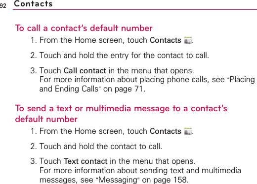 92To call a contact’s default number1. From the Home screen, touch Contacts .2. Touch and hold the entry for the contact to call.3. Touch Call contact in the menu that opens.For more information about placing phone calls, see “Placingand Ending Calls”on page 71.To send a text or multimedia message to a contact’sdefault number1. From the Home screen, touch Contacts .2. Touch and hold the contact to call.3. Touch Text contact in the menu that opens.For more information about sending text and multimediamessages, see “Messaging”on page 158.Contacts