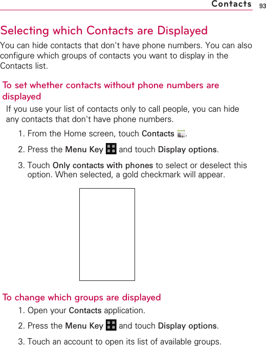 93Selecting which Contacts are DisplayedYou can hide contacts that don&apos;t have phone numbers. You can alsoconfigure which groups of contacts you want to display in theContacts list.To set whether contacts without phone numbers aredisplayedIf you use your list of contacts only to call people, you can hideany contacts that don&apos;t have phone numbers.1. From the Home screen, touch Contacts .2. Press the Menu Key  and touch Display options.3. Touch Only contacts with phones to select or deselect thisoption. When selected, a gold checkmark will appear.To change which groups are displayed1. Open your Contacts application.2. Press the Menu Key  and touch Display options.3. Touch an account to open its list of available groups.Contacts