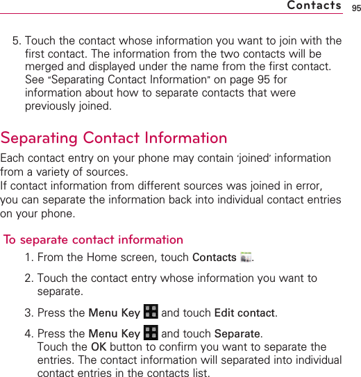 955. Touch the contact whose information you want to join with thefirst contact. The information from the two contacts will bemerged and displayed under the name from the first contact.See “Separating Contact Information”on page 95 forinformation about how to separate contacts that werepreviously joined.Separating Contact InformationEach contact entry on your phone may contain ‘joined’informationfrom a variety of sources.If contact information from different sources was joined in error,you can separate the information back into individual contact entrieson your phone.To separate contact information1. From the Home screen, touch Contacts .2. Touch the contact entry whose information you want toseparate.3. Press the Menu Key  and touch Edit contact.4. Press the Menu Key  and touch Separate.Touch the OK button to confirm you want to separate theentries. The contact information will separated into individualcontact entries in the contacts list.Contacts