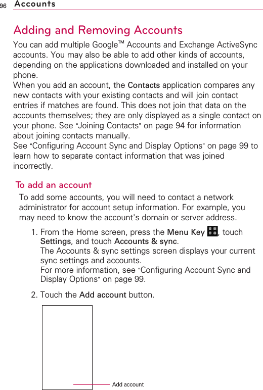 96Adding and Removing AccountsYou can add multiple GoogleTM Accounts and Exchange ActiveSyncaccounts. You may also be able to add other kinds of accounts,depending on the applications downloaded and installed on yourphone.When you add an account, the Contacts application compares anynew contacts with your existing contacts and will join contactentries if matches are found. This does not join that data on theaccounts themselves; they are only displayed as a single contact onyour phone. See “Joining Contacts”on page 94 for informationabout joining contacts manually. See “Configuring Account Sync and Display Options”on page 99 tolearn how to separate contact information that was joinedincorrectly.Toadd an accountTo add some accounts, you will need to contact a networkadministrator for account setup information. For example, youmay need to know the account&apos;s domain or server address.1. From the Home screen, press the Menu Key  ,touchSettings,and touch Accounts &amp; sync.The Accounts &amp; sync settings screen displays your currentsync settings and accounts.For more information, see “Configuring Account Sync andDisplay Options”on page 99.2. Touch the Add account button.AccountsAdd account