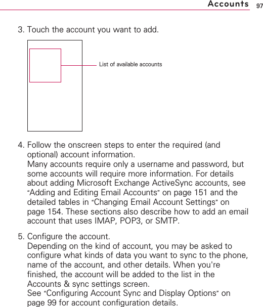 973. Touch the account you want to add.4. Follow the onscreen steps to enter the required (andoptional) account information.Many accounts require only a username and password, butsome accounts will require more information. For detailsabout adding Microsoft Exchange ActiveSync accounts, see“Adding and Editing Email Accounts”on page 151 and thedetailed tables in “Changing Email Account Settings”onpage 154. These sections also describe how to add an emailaccount that uses IMAP, POP3, or SMTP.5. Configure the account.Depending on the kind of account, you may be asked toconfigure what kinds of data you want to sync to the phone,name of the account, and other details. When you&apos;refinished, the account will be added to the list in theAccounts &amp; sync settings screen.See “Configuring Account Sync and Display Options”onpage 99 for account configuration details.AccountsList of available accounts