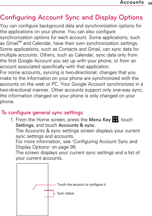 99Configuring Account Sync and Display OptionsYou can configure background data and synchronization options forthe applications on your phone. You can also configuresynchronization options for each account. Some applications, suchas GmailTM and Calendar, have their own synchronization settings.Some applications, such as Contacts and Gmail, can sync data formultiple accounts. Others, such as Calendar, sync data only fromthe first Google Account you set up with your phone, or from anaccount associated specifically with that application.For some accounts, syncing is two-directional; changes that youmake to the information on your phone are synchronized with theaccounts on the web or PC. Your Google Account synchronizes in atwo-directional manner. Other accounts support only one-way sync;the information changed on your phone is only changed on yourphone.Toconfigure general sync settings1. From the Home screen, press the Menu Key  ,touchSettings,and touch Accounts &amp; sync.The Accounts &amp; sync settings screen displays your currentsync settings and accounts.For more information, see “Configuring Account Sync andDisplay Options”on page 99.The screen displays your current sync settings and a list ofyour current accounts.AccountsTouch the account to configure it.Sync status