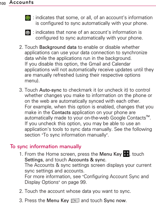 100:indicates that some, or all, of an account&apos;s informationis configured to sync automatically with your phone.:indicates that none of an account&apos;s information isconfigured to sync automatically with your phone.2. Touch Background data to enable or disable whetherapplications can use your data connection to synchronizedata while the applications run in the background.If you disable this option, the Gmail and Calendarapplications will not automatically receive updates until theyare manually refreshed (using their respective optionsmenu).3. Touch Auto-sync to checkmark it (or uncheck it) to controlwhether changes you make to information on the phone oron the web are automatically synced with each other.For example, when this option is enabled, changes that youmake in the Contacts application on your phone areautomatically made to your on-the-web Google ContactsTM.If you uncheck this option, you may be able to use anapplication&apos;s tools to sync data manually. See the followingsection “To sync information manually”.To sync information manually1. From the Home screen, press the Menu Key  ,touchSettings,and touch Accounts &amp; sync.The Accounts &amp; sync settings screen displays your currentsync settings and accounts.For more information, see “Configuring Account Sync andDisplay Options”on page 99.2. Touch the account whose data you want to sync.3. Press the Menu Key  and touch Sync now.Accounts
