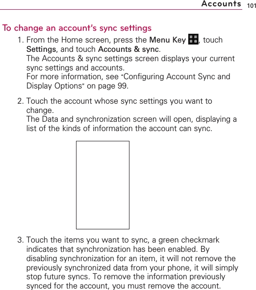 101To change an account’s sync settings1. From the Home screen, press the Menu Key  ,touchSettings,and touch Accounts &amp; sync.The Accounts &amp; sync settings screen displays your currentsync settings and accounts.For more information, see “Configuring Account Sync andDisplay Options”on page 99.2. Touch the account whose sync settings you want tochange.The Data and synchronization screen will open, displaying alist of the kinds of information the account can sync.3. Touch the items you want to sync, a green checkmarkindicates that synchronization has been enabled. Bydisabling synchronization for an item, it will not remove thepreviously synchronized data from your phone, it will simplystop future syncs. To remove the information previouslysynced for the account, you must remove the account.Accounts