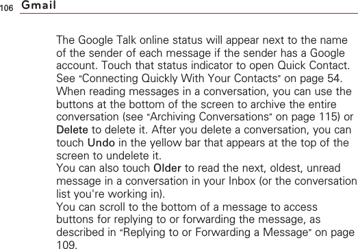 106The Google Talk online status will appear next to the nameof the sender of each message if the sender has a Googleaccount. Touch that status indicator to open Quick Contact.See “Connecting Quickly With Your Contacts”on page 54.When reading messages in a conversation, you can use thebuttons at the bottom of the screen to archive the entireconversation (see “Archiving Conversations”on page 115) orDelete to delete it. After you delete a conversation, you cantouch Undo in the yellow bar that appears at the top of thescreen to undelete it.You can also touch Older to read the next, oldest, unreadmessage in a conversation in your Inbox (or the conversationlist you&apos;re working in).You can scroll to the bottom of a message to accessbuttons for replying to or forwarding the message, asdescribed in “Replying to or Forwarding a Message”on page109.Gmail