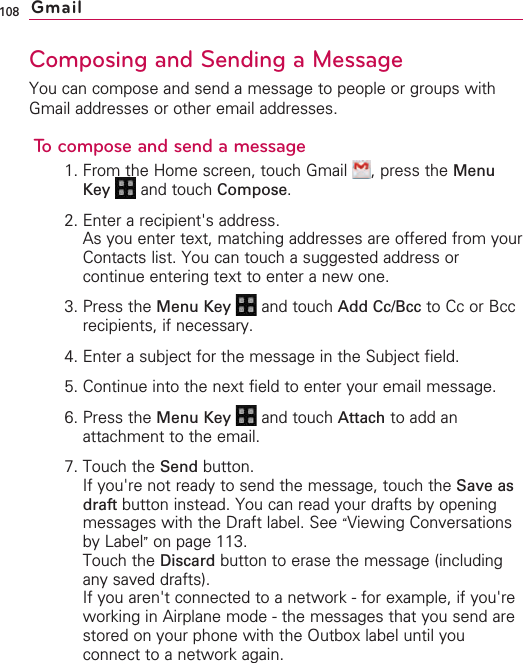 108Composing and Sending a MessageYou can compose and send a message to people or groups withGmail addresses or other email addresses.To compose and send a message1. From the Home screen, touch Gmail  , press the MenuKey  and touch Compose.2. Enter a recipient&apos;s address.As you enter text, matching addresses are offered from yourContacts list. You can touch a suggested address orcontinue entering text to enter a new one.3. Press the Menu Key  and touch Add Cc/Bcc to Cc or Bccrecipients, if necessary.4. Enter a subject for the message in the Subject field.5. Continue into the next field to enter your email message.6. Press the Menu Key  and touch Attach to add anattachment to the email.7. Touch the Send button.If you&apos;re not ready to send the message, touch the Save asdraft button instead. You can read your drafts by openingmessages with the Draft label. See “Viewing Conversationsby Label”on page 113.Touch the Discard button to erase the message (includingany saved drafts).If you aren&apos;t connected to a network - for example, if you&apos;reworking in Airplane mode - the messages that you send arestored on your phone with the Outbox label until youconnect to a network again.Gmail
