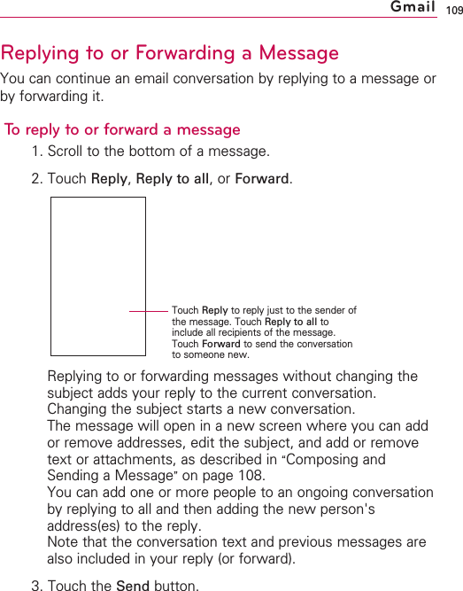 109Replying to or Forwarding a MessageYou can continue an email conversation by replying to a message orby forwarding it.To reply to or forward a message1. Scroll to the bottom of a message.2. Touch Reply,Reply to all,or Forward.Replying to or forwarding messages without changing thesubject adds your reply to the current conversation.Changing the subject starts a new conversation.The message will open in a new screen where you can addor remove addresses, edit the subject, and add or removetext or attachments, as described in “Composing andSending a Message”on page 108.You can add one or more people to an ongoing conversationby replying to all and then adding the new person&apos;saddress(es) to the reply.Note that the conversation text and previous messages arealso included in your reply (or forward).3. Touch the Send button.GmailTouch Reply to reply just to the sender ofthe message. Touch Reply to all toinclude all recipients of the message.Touch Forward to send the conversationto someone new.