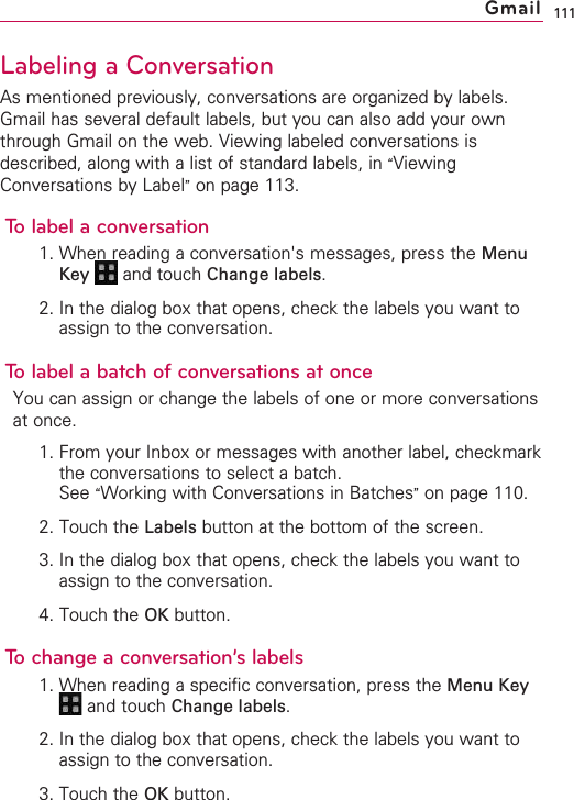 111Labeling a ConversationAs mentioned previously, conversations are organized by labels.Gmail has several default labels, but you can also add your ownthrough Gmail on the web. Viewing labeled conversations isdescribed, along with a list of standard labels, in “ViewingConversations by Label”on page 113.To label a conversation1. When reading a conversation&apos;s messages, press the MenuKey  and touch Change labels.2. In the dialog box that opens, check the labels you want toassign to the conversation.To label a batch of conversations at onceYou can assign or change the labels of one or more conversationsat once.1. From your Inbox or messages with another label, checkmarkthe conversations to select a batch.See “Working with Conversations in Batches”on page 110.2. Touch the Labels button at the bottom of the screen.3. In the dialog box that opens, check the labels you want toassign to the conversation.4. Touch the OK button.Tochange a conversation’s labels1. When reading a specific conversation, press the Menu Keyand touch Change labels.2. In the dialog box that opens, check the labels you want toassign to the conversation.3. Touch the OK button.Gmail