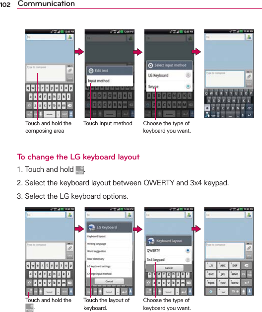 102 Communication                 To change the LG keyboard layout1. Touch and hold  .2. Select the keyboard layout between QWERTY and 3x4 keypad.3. Select the LG keyboard options.                 Touch Input methodTouch and hold the composing areaChoose the type of keyboard you want.Touch the layout of keyboard.Touch and hold the .Choose the type of keyboard you want.