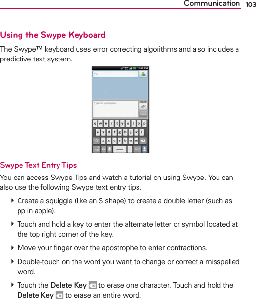 103CommunicationUsing the Swype KeyboardThe Swype™ keyboard uses error correcting algorithms and also includes a predictive text system.Swype Text Entry TipsYou can access Swype Tips and watch a tutorial on using Swype. You can also use the following Swype text entry tips. # Create a squiggle (like an S shape) to create a double letter (such as pp in apple). # Touch and hold a key to enter the alternate letter or symbol located at the top right corner of the key.  # Move your ﬁnger over the apostrophe to enter contractions.  # Double-touch on the word you want to change or correct a misspelled word.  # Touch the Delete Key  to erase one character. Touch and hold the Delete Key  to erase an entire word.