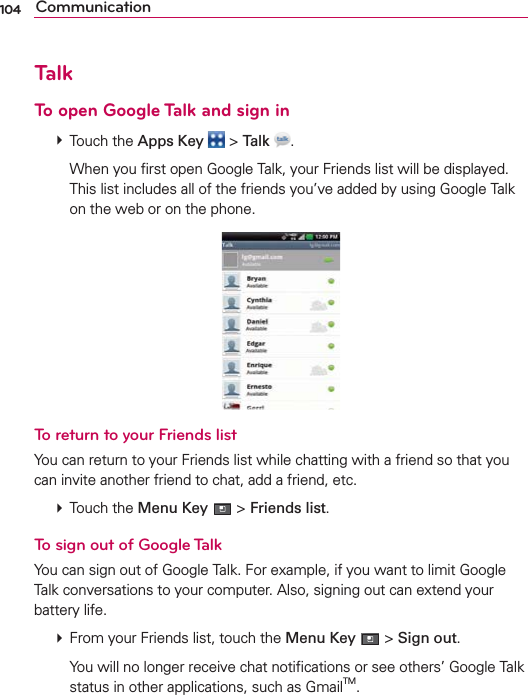 104 CommunicationTalkTo open Google Talk and sign in # Touch the Apps Key  &gt; Talk  .    When you ﬁrst open Google Talk, your Friends list will be displayed. This list includes all of the friends you’ve added by using Google Talk on the web or on the phone.To return to your Friends listYou can return to your Friends list while chatting with a friend so that you can invite another friend to chat, add a friend, etc. # Touch the Menu Key  &gt; Friends list.To sign out of Google TalkYou can sign out of Google Talk. For example, if you want to limit Google Talk conversations to your computer. Also, signing out can extend your battery life. # From your Friends list, touch the Menu Key  &gt; Sign out.    You will no longer receive chat notiﬁcations or see others’ Google Talk status in other applications, such as GmailTM.