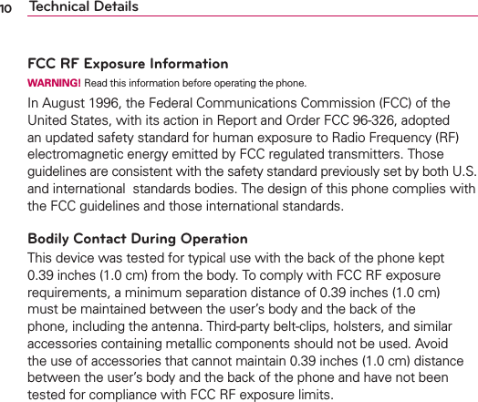 10 Technical DetailsFCC RF Exposure InformationWARNING! Read this information before operating the phone.In August 1996, the Federal Communications Commission (FCC) of the United States, with its action in Report and Order FCC 96-326, adopted an updated safety standard for human exposure to Radio Frequency (RF) electromagnetic energy emitted by FCC regulated transmitters. Those guidelines are consistent with the safety standard previously set by both U.S. and international  standards bodies. The design of this phone complies with the FCC guidelines and those international standards.Bodily Contact During OperationThis device was tested for typical use with the back of the phone kept 0.39 inches (1.0 cm) from the body. To comply with FCC RF exposure requirements, a minimum separation distance of 0.39 inches (1.0 cm) must be maintained between the user’s body and the back of the phone, including the antenna. Third-party belt-clips, holsters, and similar accessories containing metallic components should not be used. Avoid the use of accessories that cannot maintain 0.39 inches (1.0 cm) distance between the user’s body and the back of the phone and have not been tested for compliance with FCC RF exposure limits.Vehicle-Mounted External Antenna(Optional, if available.)To satisfy FCC RF exposure requirements, keep 8 inches (20 cm) between the user / bystander and vehicle-mounted external antenna. For more information about RF exposure, visit the FCC website at www.fcc.gov.