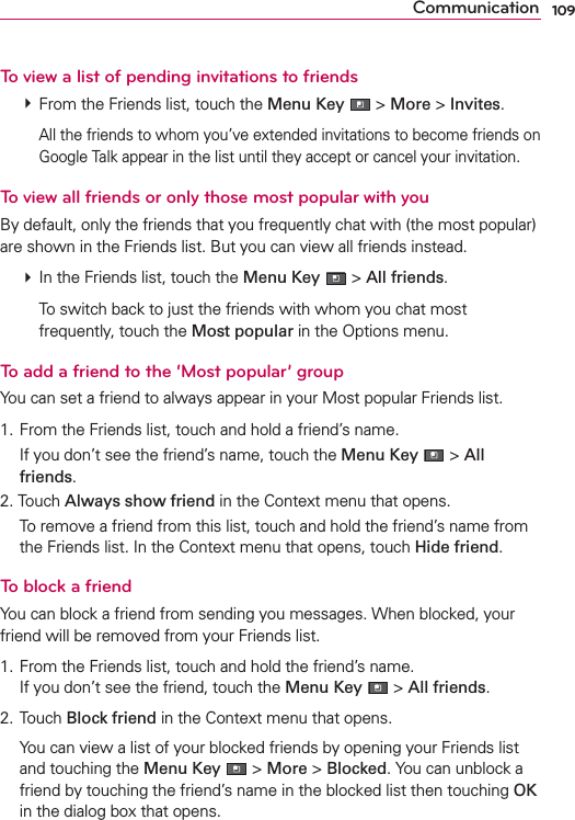 109CommunicationTo view a list of pending invitations to friends # From the Friends list, touch the Menu Key  &gt; More &gt; Invites.    All the friends to whom you’ve extended invitations to become friends on Google Talk appear in the list until they accept or cancel your invitation.To view all friends or only those most popular with youBy default, only the friends that you frequently chat with (the most popular) are shown in the Friends list. But you can view all friends instead. # In the Friends list, touch the Menu Key  &gt; All friends.    To switch back to just the friends with whom you chat most frequently, touch the Most popular in the Options menu.To add a friend to the ‘Most popular’ groupYou can set a friend to always appear in your Most popular Friends list.1. From the Friends list, touch and hold a friend’s name.  If you don’t see the friend’s name, touch the Menu Key  &gt; All friends.2. Touch Always show friend in the Context menu that opens.  To remove a friend from this list, touch and hold the friend’s name from the Friends list. In the Context menu that opens, touch Hide friend.To block a friendYou can block a friend from sending you messages. When blocked, your friend will be removed from your Friends list.1. From the Friends list, touch and hold the friend’s name. If you don’t see the friend, touch the Menu Key  &gt; All friends.2. Touch Block friend in the Context menu that opens.  You can view a list of your blocked friends by opening your Friends list and touching the Menu Key  &gt; More &gt; Blocked. You can unblock a friend by touching the friend’s name in the blocked list then touching OK in the dialog box that opens.
