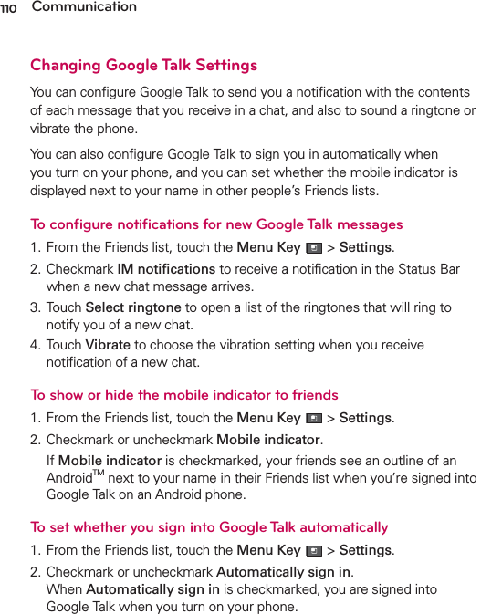 110 CommunicationChanging Google Talk SettingsYou can conﬁgure Google Talk to send you a notiﬁcation with the contents of each message that you receive in a chat, and also to sound a ringtone or vibrate the phone.You can also conﬁgure Google Talk to sign you in automatically when you turn on your phone, and you can set whether the mobile indicator is displayed next to your name in other people’s Friends lists.To conﬁgure notiﬁcations for new Google Talk messages1. From the Friends list, touch the Menu Key  &gt; Settings.2. Checkmark IM notiﬁcations to receive a notiﬁcation in the Status Bar when a new chat message arrives.3. Touch Select ringtone to open a list of the ringtones that will ring to notify you of a new chat.4. Touch Vibrate to choose the vibration setting when you receive notiﬁcation of a new chat.To show or hide the mobile indicator to friends1. From the Friends list, touch the Menu Key  &gt; Settings.2. Checkmark or uncheckmark Mobile indicator. If Mobile indicator is checkmarked, your friends see an outline of an AndroidTM next to your name in their Friends list when you’re signed into Google Talk on an Android phone.To set whether you sign into Google Talk automatically1. From the Friends list, touch the Menu Key  &gt; Settings.2. Checkmark or uncheckmark Automatically sign in. When Automatically sign in is checkmarked, you are signed into Google Talk when you turn on your phone.
