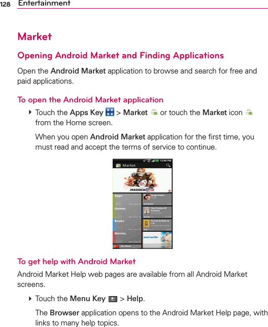 128 EntertainmentMarketOpening Android Market and Finding ApplicationsOpen the Android Market application to browse and search for free and paid applications.To open the Android Market application # Touch the Apps Key  &gt; Market  or touch the Market icon   from the Home screen.  When you open Android Market application for the ﬁrst time, you must read and accept the terms of service to continue.To get help with Android MarketAndroid Market Help web pages are available from all Android Market screens. # Touch the Menu Key  &gt; Help.  The Browser application opens to the Android Market Help page, with links to many help topics. 