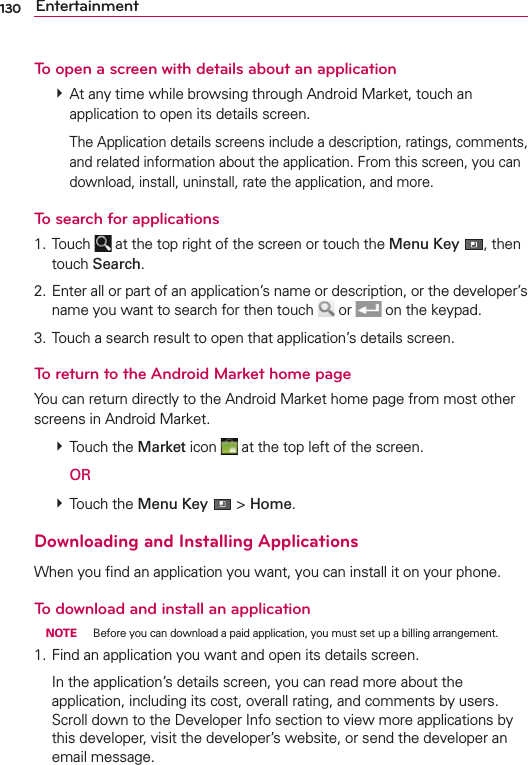 130 EntertainmentTo open a screen with details about an application # At any time while browsing through Android Market, touch an application to open its details screen.    The Application details screens include a description, ratings, comments, and related information about the application. From this screen, you can download, install, uninstall, rate the application, and more.To search for applications1. Touch   at the top right of the screen or touch the Menu Key , then touch Search.2. Enter all or part of an application’s name or description, or the developer’s name you want to search for then touch   or   on the keypad.3. Touch a search result to open that application’s details screen.To return to the Android Market home pageYou can return directly to the Android Market home page from most other screens in Android Market. # Touch the Market icon   at the top left of the screen.  OR # Touch the Menu Key  &gt; Home.Downloading and Installing ApplicationsWhen you ﬁnd an application you want, you can install it on your phone.To download and install an application NOTE  Before you can download a paid application, you must set up a billing arrangement.1. Find an application you want and open its details screen.  In the application’s details screen, you can read more about the application, including its cost, overall rating, and comments by users. Scroll down to the Developer Info section to view more applications by this developer, visit the developer’s website, or send the developer an email message.