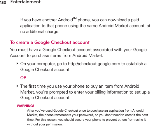132 Entertainment    If you have another AndroidTM phone, you can download a paid application to that phone using the same Android Market account, at no additional charge.To create a Google Checkout accountYou must have a Google Checkout account associated with your Google Account to purchase items from Android Market. # On your computer, go to http://checkout.google.com to establish a Google Checkout account.  OR # The ﬁrst time you use your phone to buy an item from Android Market, you’re prompted to enter your billing information to set up a Google Checkout account.  WARNING!  After you’ve used Google Checkout once to purchase an application from Android Market, the phone remembers your password, so you don’t need to enter it the next time. For this reason, you should secure your phone to prevent others from using it without your permission.