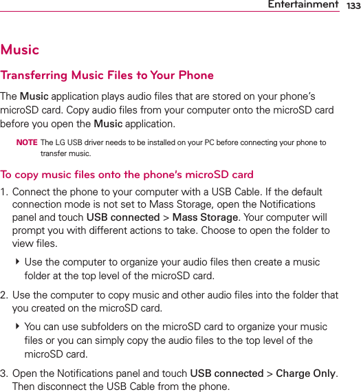 133EntertainmentMusicTransferring Music Files to Your PhoneThe Music application plays audio ﬁles that are stored on your phone’s microSD card. Copy audio ﬁles from your computer onto the microSD card before you open the Music application.  NOTE  The LG USB driver needs to be installed on your PC before connecting your phone to transfer music.To copy music ﬁles onto the phone’s microSD card1. Connect the phone to your computer with a USB Cable. If the default connection mode is not set to Mass Storage, open the Notiﬁcations panel and touch USB connected &gt; Mass Storage. Your computer will prompt you with different actions to take. Choose to open the folder to view ﬁles. # Use the computer to organize your audio ﬁles then create a music folder at the top level of the microSD card.2. Use the computer to copy music and other audio ﬁles into the folder that you created on the microSD card. # You can use subfolders on the microSD card to organize your music ﬁles or you can simply copy the audio ﬁles to the top level of the microSD card.3. Open the Notiﬁcations panel and touch USB connected &gt; Charge Only. Then disconnect the USB Cable from the phone.
