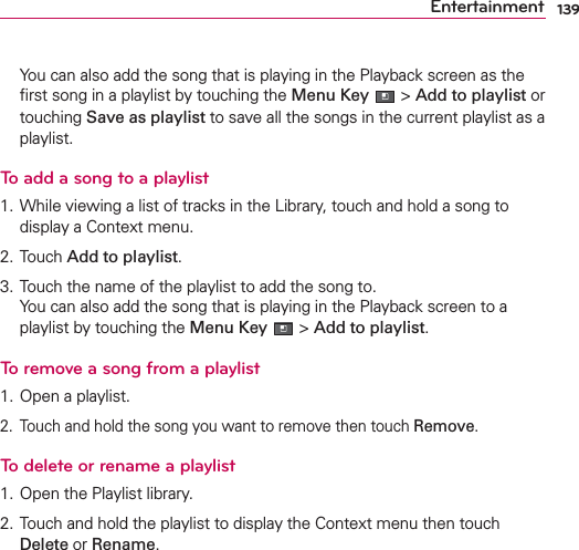 139Entertainment  You can also add the song that is playing in the Playback screen as the ﬁrst song in a playlist by touching the Menu Key  &gt; Add to playlist or touching Save as playlist to save all the songs in the current playlist as a playlist.To add a song to a playlist1. While viewing a list of tracks in the Library, touch and hold a song to display a Context menu.2. Touch Add to playlist.3. Touch the name of the playlist to add the song to. You can also add the song that is playing in the Playback screen to a playlist by touching the Menu Key  &gt; Add to playlist.To remove a song from a playlist1. Open a playlist.2.  Touch and hold the song you want to remove then touch Remove.To delete or rename a playlist1. Open the Playlist library.2. Touch and hold the playlist to display the Context menu then touch Delete or Rename.