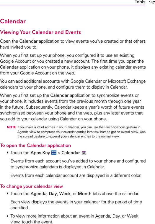 147CalendarViewing Your Calendar and EventsOpen the Calendar application to view events you’ve created or that others have invited you to.When you ﬁrst set up your phone, you conﬁgured it to use an existing Google Account or you created a new account. The ﬁrst time you open the Calendar application on your phone, it displays any existing calendar events from your Google Account on the web.You can add additional accounts with Google Calendar or Microsoft Exchange calendars to your phone, and conﬁgure them to display in Calendar.When you ﬁrst set up the Calendar application to synchronize events on your phone, it includes events from the previous month through one year in the future. Subsequently, Calendar keeps a year’s worth of future events synchronized between your phone and the web, plus any later events that you add to your calendar using Calendar on your phone.  NOTE  If you have a lot of entries in your Calendar, you can use the Pinch-to-zoom gesture in Agenda view to compress your calendar entries into task bars to get an overall view. Use the spread gesture to expand your calendar entries to the normal view.To open the Calendar application # Touch the Apps Key  &gt; Calendar  .    Events from each account you’ve added to your phone and conﬁgured to synchronize calendars is displayed in Calendar.    Events from each calendar account are displayed in a different color.To change your calendar view # Touch the Agenda, Day, Week, or Month tabs above the calendar.    Each view displays the events in your calendar for the period of time speciﬁed. # To view more information about an event in Agenda, Day, or Week view, touch the event.Tools