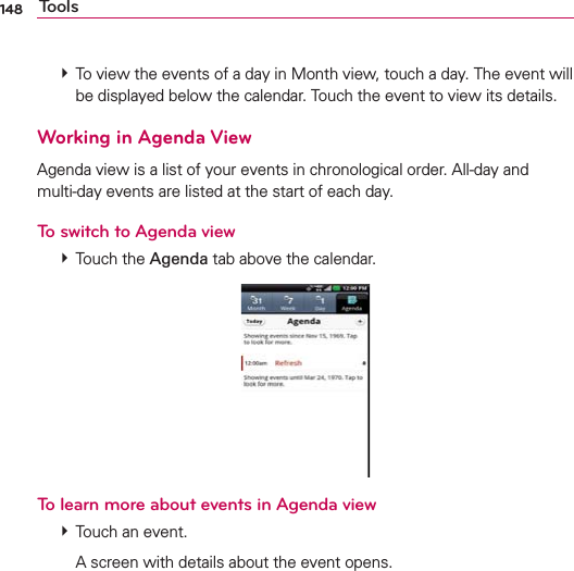 148 Tools # To view the events of a day in Month view, touch a day. The event will be displayed below the calendar. Touch the event to view its details.Working in Agenda ViewAgenda view is a list of your events in chronological order. All-day and  multi-day events are listed at the start of each day.To switch to Agenda view # Touch the Agenda tab above the calendar.To learn more about events in Agenda view # Touch an event.    A screen with details about the event opens.