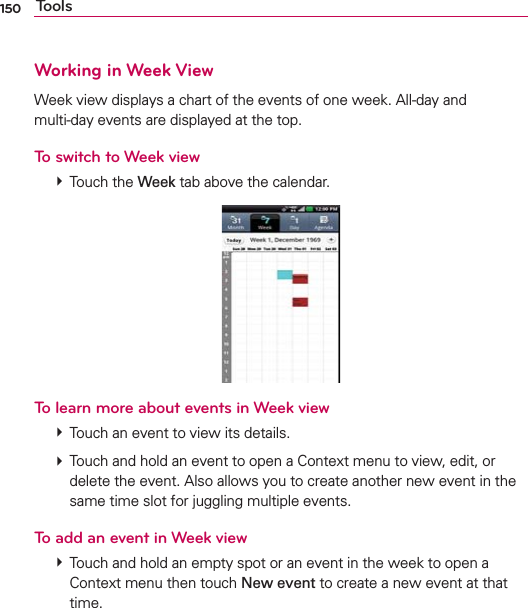 150 ToolsWorking in Week ViewWeek view displays a chart of the events of one week. All-day and  multi-day events are displayed at the top.To switch to Week view # Touch the Week tab above the calendar.To learn more about events in Week view # Touch an event to view its details. # Touch and hold an event to open a Context menu to view, edit, or delete the event. Also allows you to create another new event in the same time slot for juggling multiple events.To add an event in Week view # Touch and hold an empty spot or an event in the week to open a Context menu then touch New event to create a new event at that time.