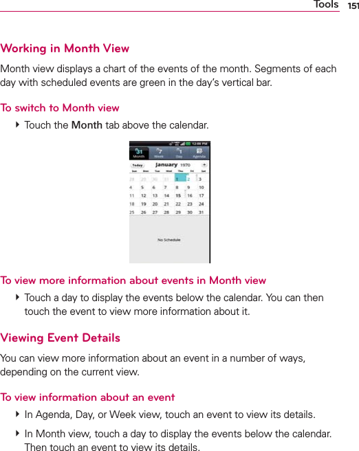 151ToolsWorking in Month ViewMonth view displays a chart of the events of the month. Segments of each day with scheduled events are green in the day’s vertical bar.To switch to Month view # Touch the Month tab above the calendar.To view more information about events in Month view # Touch a day to display the events below the calendar. You can then touch the event to view more information about it.Viewing Event DetailsYou can view more information about an event in a number of ways, depending on the current view.To view information about an event # In Agenda, Day, or Week view, touch an event to view its details. # In Month view, touch a day to display the events below the calendar. Then touch an event to view its details.