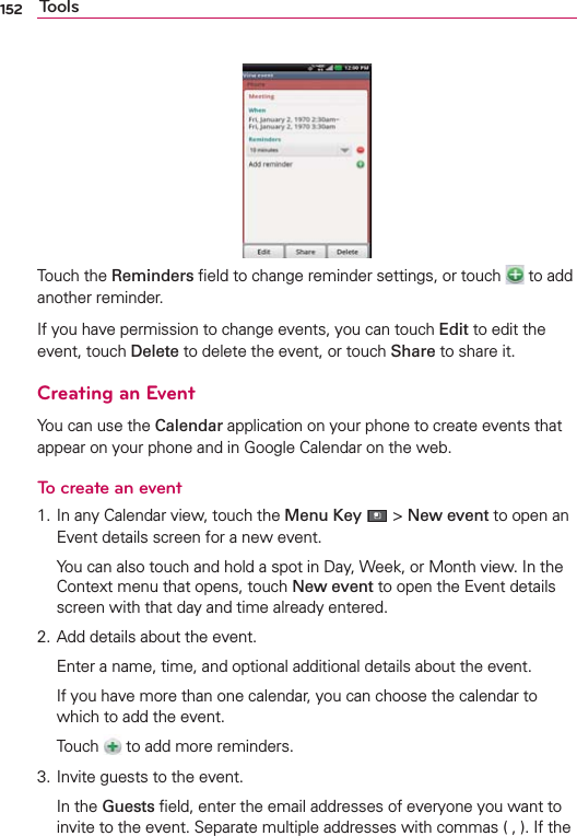152 ToolsTouch the Reminders ﬁeld to change reminder settings, or touch   to add another reminder.If you have permission to change events, you can touch Edit to edit the event, touch Delete to delete the event, or touch Share to share it.Creating an EventYou can use the Calendar application on your phone to create events that appear on your phone and in Google Calendar on the web.To create an event1. In any Calendar view, touch the Menu Key  &gt; New event to open an Event details screen for a new event.  You can also touch and hold a spot in Day, Week, or Month view. In the Context menu that opens, touch New event to open the Event details screen with that day and time already entered.2. Add details about the event.  Enter a name, time, and optional additional details about the event.  If you have more than one calendar, you can choose the calendar to which to add the event. Touch   to add more reminders. 3. Invite guests to the event. In the Guests ﬁeld, enter the email addresses of everyone you want to invite to the event. Separate multiple addresses with commas ( , ). If the 