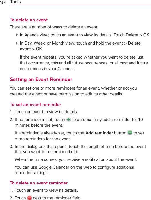 154 ToolsTo delete an eventThere are a number of ways to delete an event. # In Agenda view, touch an event to view its details. Touch Delete &gt; OK. # In Day, Week, or Month view, touch and hold the event &gt; Delete event &gt; OK.    If the event repeats, you’re asked whether you want to delete just that occurrence, this and all future occurrences, or all past and future occurrences in your Calendar.Setting an Event ReminderYou can set one or more reminders for an event, whether or not you created the event or have permission to edit its other details.To set an event reminder1. Touch an event to view its details.2. If no reminder is set, touch   to automatically add a reminder for 10 minutes before the event.  If a reminder is already set, touch the Add reminder button   to set more reminders for the event.3. In the dialog box that opens, touch the length of time before the event that you want to be reminded of it.  When the time comes, you receive a notiﬁcation about the event.  You can use Google Calendar on the web to conﬁgure additional reminder settings.To delete an event reminder1. Touch an event to view its details.2. Touch   next to the reminder ﬁeld.