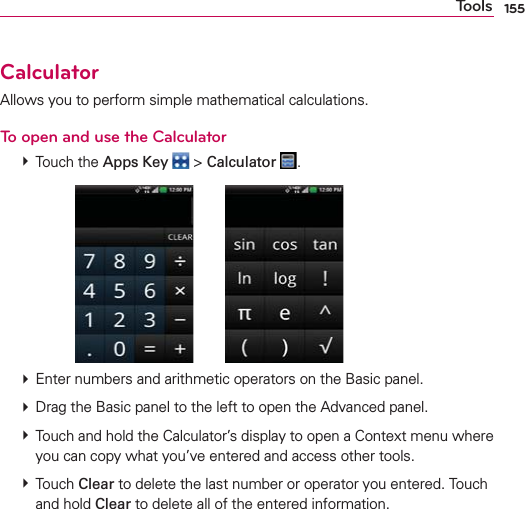 155ToolsCalculatorAllows you to perform simple mathematical calculations.To open and use the Calculator # Touch the Apps Key  &gt; Calculator  .       # Enter numbers and arithmetic operators on the Basic panel. # Drag the Basic panel to the left to open the Advanced panel. # Touch and hold the Calculator’s display to open a Context menu where you can copy what you’ve entered and access other tools. # Touch Clear to delete the last number or operator you entered. Touch and hold Clear to delete all of the entered information.