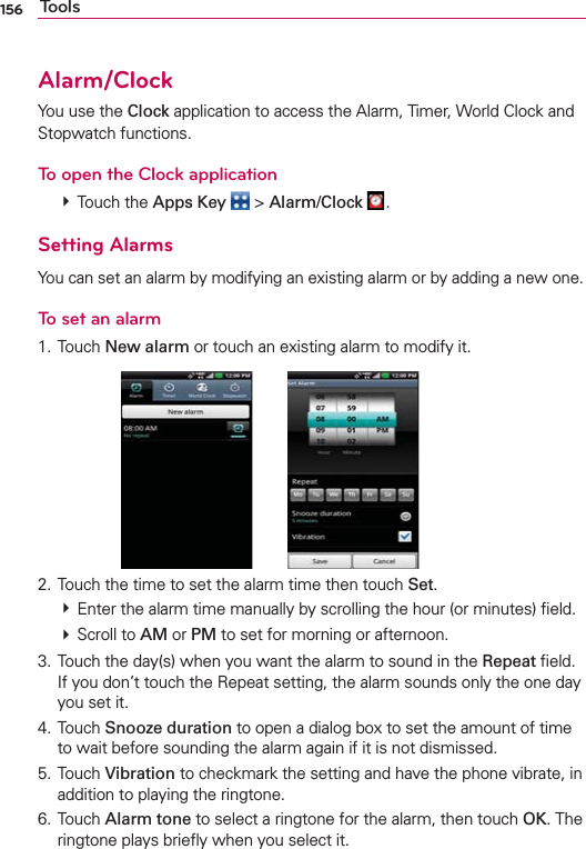 156 ToolsAlarm/ClockYou use the Clock application to access the Alarm, Timer, World Clock and Stopwatch functions.To open the Clock application # Touch the Apps Key  &gt; Alarm/Clock  .Setting AlarmsYou can set an alarm by modifying an existing alarm or by adding a new one.To set an alarm1. Touch New alarm or touch an existing alarm to modify it.      2. Touch the time to set the alarm time then touch Set. # Enter the alarm time manually by scrolling the hour (or minutes) ﬁeld. # Scroll to AM or PM to set for morning or afternoon.3. Touch the day(s) when you want the alarm to sound in the Repeat ﬁeld. If you don’t touch the Repeat setting, the alarm sounds only the one day you set it.4. Touch Snooze duration to open a dialog box to set the amount of time to wait before sounding the alarm again if it is not dismissed.5. Touch Vibration to checkmark the setting and have the phone vibrate, in addition to playing the ringtone.6. Touch Alarm tone to select a ringtone for the alarm, then touch OK. The ringtone plays brieﬂy when you select it.