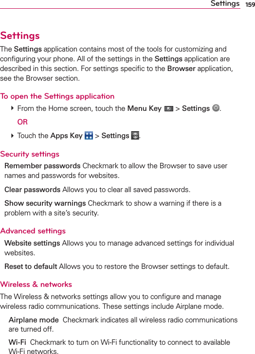 159SettingsSettingsThe Settings application contains most of the tools for customizing and conﬁguring your phone. All of the settings in the Settings application are described in this section. For settings speciﬁc to the Browser application, see the Browser section.To open the Settings application # From the Home screen, touch the Menu Key  &gt; Settings  .  OR # Touch the Apps Key  &gt; Settings  .Security settingsRemember passwords Checkmark to allow the Browser to save user names and passwords for websites.Clear passwords Allows you to clear all saved passwords.Show security warnings Checkmark to show a warning if there is a problem with a site’s security.Advanced settingsWebsite settings Allows you to manage advanced settings for individual websites.Reset to default Allows you to restore the Browser settings to default.Wireless &amp; networksThe Wireless &amp; networks settings allow you to conﬁgure and manage wireless radio communications. These settings include Airplane mode. Airplane mode  Checkmark indicates all wireless radio communications are turned off. Wi-Fi  Checkmark to turn on Wi-Fi functionality to connect to available Wi-Fi networks.
