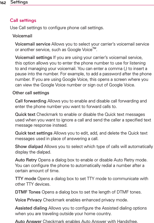 162 SettingsCall settingsUse Call settings to conﬁgure phone call settings.Voicemail Voicemail service Allows you to select your carrier’s voicemail service or another service, such as Google VoiceTM.  Voicemail settings If you are using your carrier’s voicemail service, this option allows you to enter the phone number to use for listening to and managing your voicemail. You can enter a comma (,) to insert a pause into the number. For example, to add a password after the phone number. If you are using Google Voice, this opens a screen where you can view the Google Voice number or sign out of Google Voice.Other call settings Call forwarding Allows you to enable and disable call forwarding and enter the phone number you want to forward calls to. Quick text Checkmark to enable or disable the Quick text messages used when you want to ignore a call and send the caller a speciﬁed text message response instead. Quick text settings Allows you to edit, add, and delete the Quick text messages used in place of answering a call. Show dialpad Allows you to select which type of calls will automatically display the dialpad. Auto Retry Opens a dialog box to enable or disable Auto Retry mode. You can conﬁgure the phone to automatically redial a number after a certain amount of time. TTY mode Opens a dialog box to set TTY mode to communicate with other TTY devices. DTMF Tones Opens a dialog box to set the length of DTMF tones. Voice Privacy Checkmark enables enhanced privacy mode. Assisted dialing Allows you to conﬁgure the Assisted dialing options when you are traveling outside your home country. Auto Answer Checkmark enables Auto Answer with Handsfree.