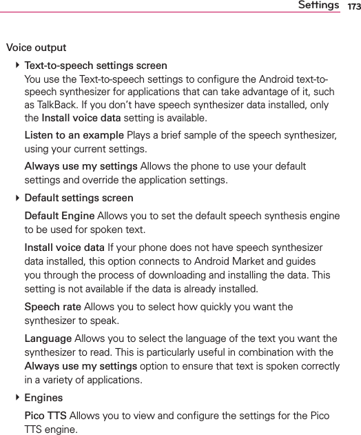 173SettingsVoice output # Text-to-speech settings screen You use the Text-to-speech settings to conﬁgure the Android text-to-speech synthesizer for applications that can take advantage of it, such as TalkBack. If you don’t have speech synthesizer data installed, only the Install voice data setting is available.  Listen to an example Plays a brief sample of the speech synthesizer, using your current settings.  Always use my settings Allows the phone to use your default settings and override the application settings. # Default settings screen  Default Engine Allows you to set the default speech synthesis engine to be used for spoken text.  Install voice data If your phone does not have speech synthesizer data installed, this option connects to Android Market and guides you through the process of downloading and installing the data. This setting is not available if the data is already installed.  Speech rate Allows you to select how quickly you want the synthesizer to speak.  Language Allows you to select the language of the text you want the synthesizer to read. This is particularly useful in combination with the Always use my settings option to ensure that text is spoken correctly in a variety of applications. # Engines  Pico TTS Allows you to view and conﬁgure the settings for the Pico TTS engine.
