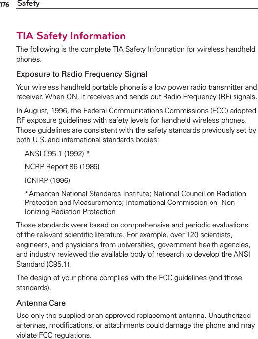 176 SafetyTIA Safety InformationThe following is the complete TIA Safety Information for wireless handheld phones. Exposure to Radio Frequency SignalYour wireless handheld portable phone is a low power radio transmitter and receiver. When ON, it receives and sends out Radio Frequency (RF) signals.In August, 1996, the Federal Communications Commissions (FCC) adopted RF exposure guidelines with safety levels for handheld wireless phones. Those guidelines are consistent with the safety standards previously set by both U.S. and international standards bodies:  ANSI C95.1 (1992) *  NCRP Report 86 (1986) ICNIRP (1996)  *American National Standards Institute; National Council on Radiation Protection and Measurements; International Commission on  Non-Ionizing Radiation Protection Those standards were based on comprehensive and periodic evaluations of the relevant scientiﬁc literature. For example, over 120 scientists, engineers, and physicians from universities, government health agencies, and industry reviewed the available body of research to develop the ANSI Standard (C95.1).The design of your phone complies with the FCC guidelines (and those standards).Antenna CareUse only the supplied or an approved replacement antenna. Unauthorized antennas, modiﬁcations, or attachments could damage the phone and may violate FCC regulations.