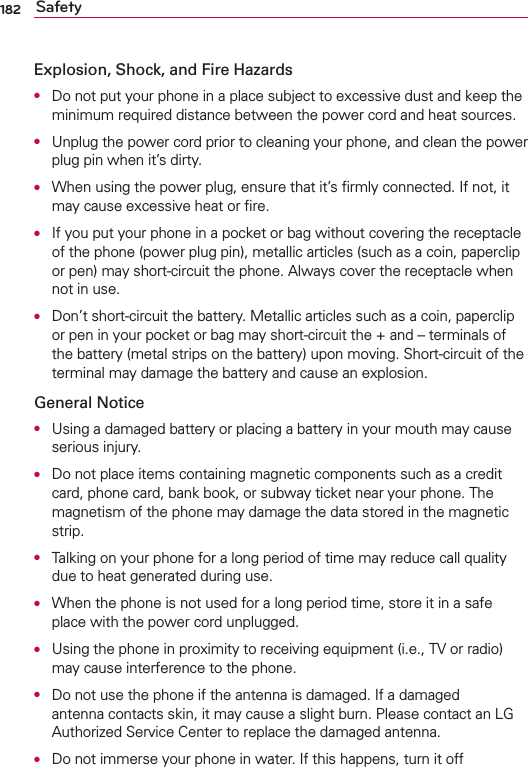 182 SafetyExplosion, Shock, and Fire Hazards●  Do not put your phone in a place subject to excessive dust and keep the minimum required distance between the power cord and heat sources.●  Unplug the power cord prior to cleaning your phone, and clean the power plug pin when it’s dirty.●  When using the power plug, ensure that it’s ﬁrmly connected. If not, it may cause excessive heat or ﬁre.●  If you put your phone in a pocket or bag without covering the receptacle of the phone (power plug pin), metallic articles (such as a coin, paperclip or pen) may short-circuit the phone. Always cover the receptacle when not in use.●  Don’t short-circuit the battery. Metallic articles such as a coin, paperclip or pen in your pocket or bag may short-circuit the + and – terminals of the battery (metal strips on the battery) upon moving. Short-circuit of the terminal may damage the battery and cause an explosion.General Notice●  Using a damaged battery or placing a battery in your mouth may cause serious injury.●  Do not place items containing magnetic components such as a credit card, phone card, bank book, or subway ticket near your phone. The magnetism of the phone may damage the data stored in the magnetic strip.●  Talking on your phone for a long period of time may reduce call quality due to heat generated during use.●  When the phone is not used for a long period time, store it in a safe place with the power cord unplugged.●  Using the phone in proximity to receiving equipment (i.e., TV or radio) may cause interference to the phone.●  Do not use the phone if the antenna is damaged. If a damaged antenna contacts skin, it may cause a slight burn. Please contact an LG Authorized Service Center to replace the damaged antenna.●  Do not immerse your phone in water. If this happens, turn it off 