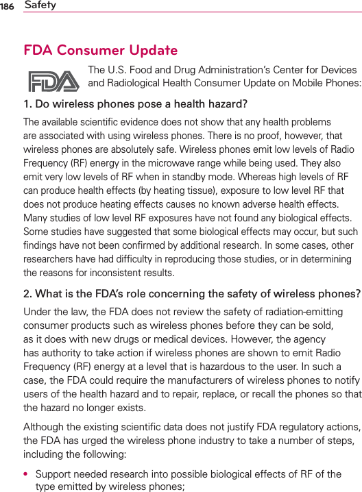 186 SafetyFDA Consumer Update The U.S. Food and Drug Administration’s Center for Devices and Radiological Health Consumer Update on Mobile Phones:1. Do wireless phones pose a health hazard?The available scientiﬁc evidence does not show that any health problems are associated with using wireless phones. There is no proof, however, that wireless phones are absolutely safe. Wireless phones emit low levels of Radio Frequency (RF) energy in the microwave range while being used. They also emit very low levels of RF when in standby mode. Whereas high levels of RF can produce health effects (by heating tissue), exposure to low level RF that does not produce heating effects causes no known adverse health effects. Many studies of low level RF exposures have not found any biological effects. Some studies have suggested that some biological effects may occur, but such ﬁndings have not been conﬁrmed by additional research. In some cases, other researchers have had difﬁculty in reproducing those studies, or in determining the reasons for inconsistent results.2. What is the FDA’s role concerning the safety of wireless phones?Under the law, the FDA does not review the safety of radiation-emitting consumer products such as wireless phones before they can be sold, as it does with new drugs or medical devices. However, the agency has authority to take action if wireless phones are shown to emit Radio Frequency (RF) energy at a level that is hazardous to the user. In such a case, the FDA could require the manufacturers of wireless phones to notify users of the health hazard and to repair, replace, or recall the phones so that the hazard no longer exists.Although the existing scientiﬁc data does not justify FDA regulatory actions, the FDA has urged the wireless phone industry to take a number of steps, including the following:●  Support needed research into possible biological effects of RF of the type emitted by wireless phones;